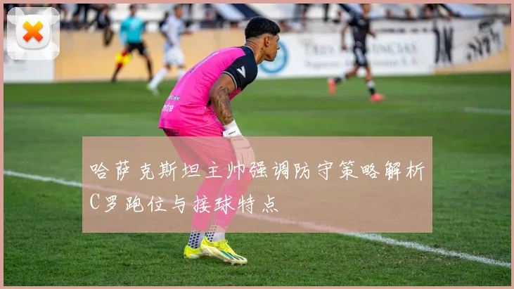 哈萨克斯坦主帅强调防守策略解析C罗跑位与接球特点