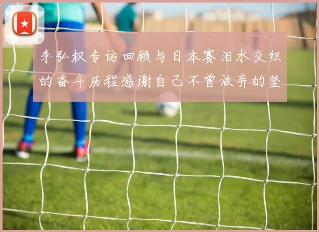 李弘权专访回顾与日本赛泪水交织的奋斗历程感谢自己不曾放弃的坚持