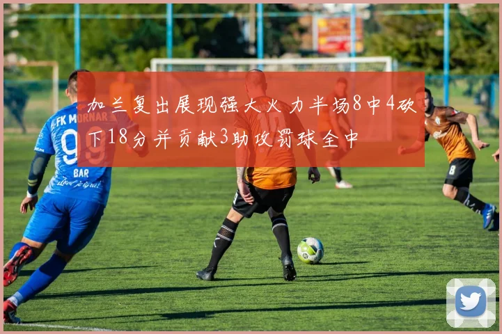 加兰复出展现强大火力半场8中4砍下18分并贡献3助攻罚球全中