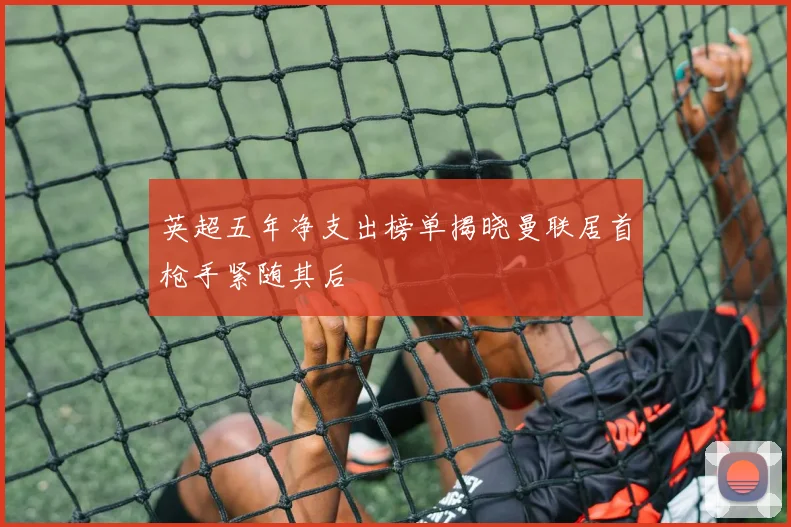 英超五年净支出榜单揭晓曼联居首枪手紧随其后