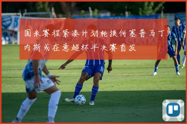 国米赛程紧凑计划轮换何塞普马丁内斯或在意超杯半决赛首发