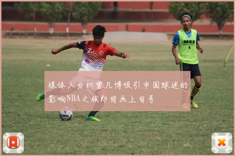 媒体人分析曾凡博吸引中国球迷的影响NBA之旅即将画上句号