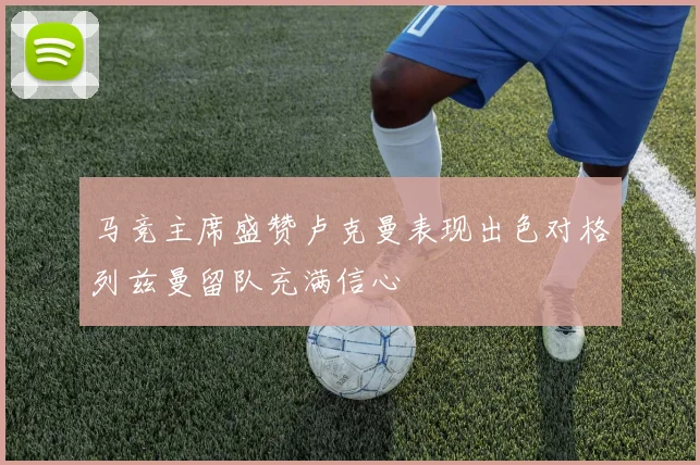 马竞主席盛赞卢克曼表现出色对格列兹曼留队充满信心