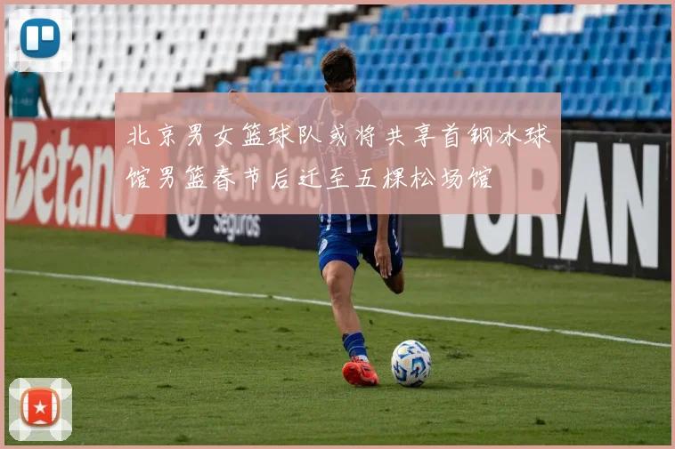 北京男女篮球队或将共享首钢冰球馆男篮春节后迁至五棵松场馆