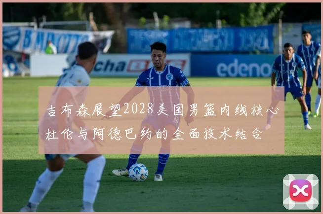 吉布森展望2028美国男篮内线核心杜伦与阿德巴约的全面技术结合