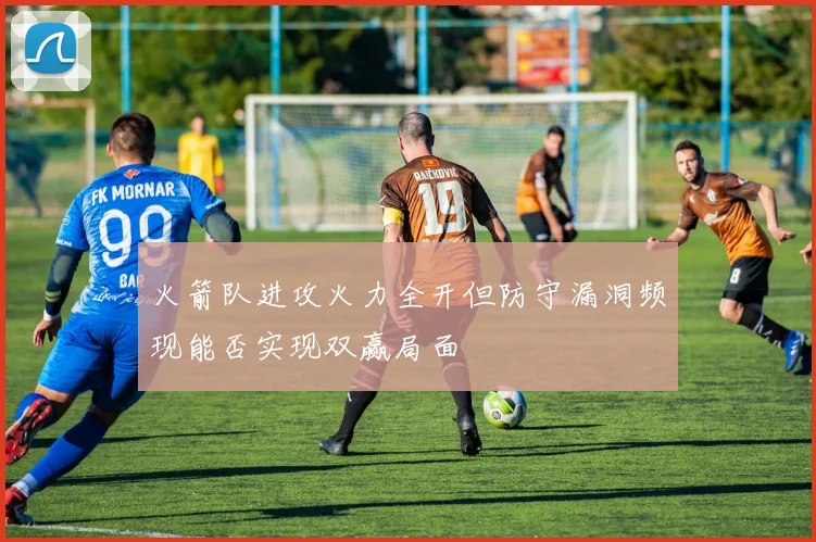 火箭队进攻火力全开但防守漏洞频现能否实现双赢局面