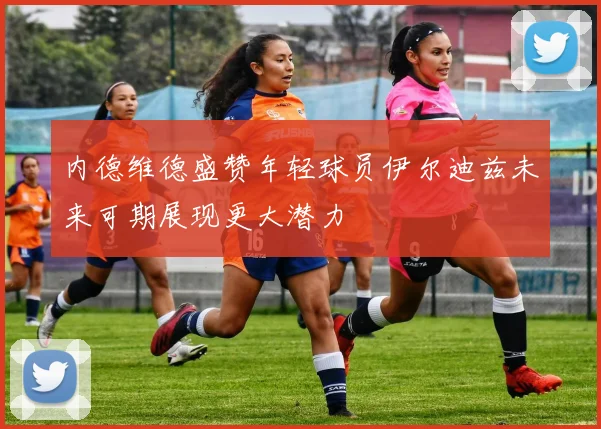 内德维德盛赞年轻球员伊尔迪兹未来可期展现更大潜力