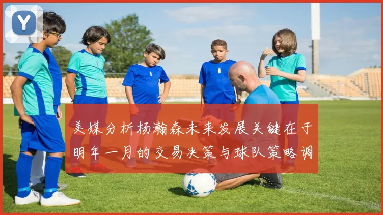 美媒分析杨瀚森未来发展关键在于明年一月的交易决策与球队策略调整