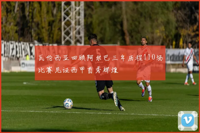 瓦伦西亚回顾阿尔巴三年历程110场比赛见证西甲首秀辉煌