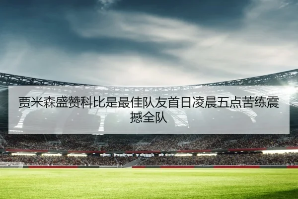 贾米森盛赞科比是最佳队友首日凌晨五点苦练震撼全队
